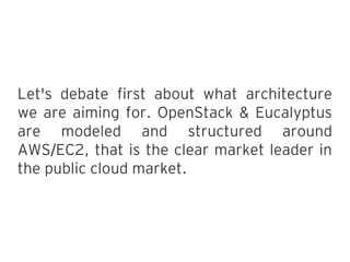 Let's debate first about what architecture
we are aiming for. OpenStack & Eucalyptus
are modeled and structured around
AWS EC2, that is the clear market leader in/
the public cloud market.
 