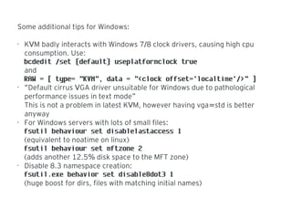 Some additional tips for Windows:
•
K M badly interacts with Windows 7 8 clock drivers, causing high cpuV /
consumption. Use:
bcdedit /set {default} useplatformclock true
and
RAW = [ type= "KVM", data = "<clock offset='localtime'/>" ]
•
“Default cirrus GA driver unsuitable for Windows due to pathologicalV
performance issues in text mode”
This is not a problem in latest K M, however having vga std is betterV =
anyway
•
For Windows servers with lots of small files:
fsutil behaviour set disablelastaccess 1
(equivalent to noatime on linux)
fsutil behaviour set mftzone 2
(adds another 12.5 disk space to the MFT zone)%
•
Disable 8.3 namespace creation:
fsutil.exe behavior set disable8dot3 1
(huge boost for dirs, files with matching initial names)
 