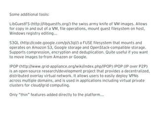Some additional tools:
LibGuestFS (http: libguestfs.org// /) the swiss army knife of M images. AllowsV
for copy in and out of a M, file operations, mount guest filesystem on host,V
Windows registry editing...
S3QL (http: code.google.com p s3ql// / / /) a FUSE filesystem that mounts and
operates on Amazon S3, Google storage and OpenStack-compatible storage.
Supports compression, encryption and deduplication. Quite useful if you want
to move images to-from Amazon or Google.
IPOP (http: www.grid-appliance.org wiki index.php IPOP// / / / ) IPOP (IP over P2P)
is an open-source research development project that provides a decentralized,/
distributed overlay virtual network. It allows users to easily deploy PNsV
across multiple domains, and is used in applications including virtual private
clusters for cloud grid computing./
Only thin features added directly to the platform...“ ”
 