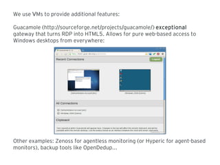 We use Ms to provide additional features:V
Guacamole (http: sourceforge.net projects guacamole// / / /) exceptional
gateway that turns RDP into HTML5. Allows for pure web-based access to
Windows desktops from everywhere:
Other examples: Zenoss for agentless monitoring (or Hyperic for agent-based
monitors), backup tools like OpenDedup...
 
