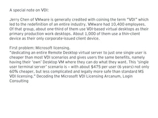A special note on DI:V
Jerry Chen of Mware is generally credited with coining the term DI whichV “V ”
led to the redefinition of an entire industry. Mware had 10,400 employees.V
Of that group, about one-third of them use DI-based virtual desktops as theirV
primary production work desktops. About 1,000 of them use a thin-client
device as their only corporate-issued client device.
First problem: Microsoft licensing.
“dedicating an entire Remote Desktop virtual server to just one single user is
cheaper than most DI scenarios and gives users the same benefits, namelyV
having their own Desktop M where they can do what they want. This single‘ ’ V ‘
user terminal server scenario is with about 475 per user (6 years) not only’ – $
60 cheaper, but less complicated and legally more safe than standard MS%
DI licensing. Decoding the Microsoft DI Licensing Arcanum, LoginV " V
Consulting
 