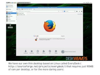 We have our own thin desktop based on Linux called EveryDesk (
http://sourceforge.net/projects/everydesk/) that requires just 90MB
of ram per desktop, or for the more daring users:
 