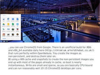 ..you can use ChromeOS from Google. There is an unofficial build for 86X
and x86 64 available daily here (_ http://chromium.arnoldthebat.co.uk/)
that runs perfectly within OpenNebula. You create the images as
non-persistent, and destroy them later on.
Bt using a WB cache and snapshots to create the non-persistent images you
end up with most of the pages already in cache, so boot is nearly
instantaneous. Write are small and sparse, so you are basically CPU-bound
and can run reasonably well 10-15 ChromeOS desktops per core.
 