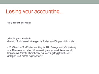 Losing your accounting...
„das ist ganz schlecht.
dadurch funktioniert eine ganze Reihe von Dingen nicht mehr.
z.B. Strom u. Traffic-Accounting im RZ, Anlage und Verwaltung
von Domains etc. das müssen wir ganz schnell fixen, sonst
können wir !nichts abrechnen! da nichts geloggt wird, nix
anlegen und nichts nachsehen.“
Very recent example:
 