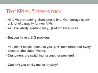 That KPI stuﬀ creeps back
•  All VMs are running, Sunstone is fine. Our storage is low
util, lot of capacity for new VMs
•  => [availability] [redundancy] [Peformance] is A+
•  But you have a BIG problem.
•  You didn‘t notice, because you „just“ monitored that every
piece of „the cloud“ works.
•  Customers are switching for another provider!
•  Couldn‘t you easily notice anyway?
 