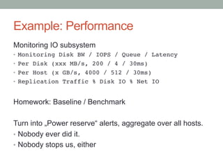 Example: Performance
Monitoring IO subsystem
•  Monitoring Disk BW / IOPS / Queue / Latency!
•  Per Disk (xxx MB/s, 200 / 4 / 30ms)!
•  Per Host (x GB/s, 4000 / 512 / 30ms)!
•  Replication Traffic % Disk IO % Net IO!
Homework: Baseline / Benchmark
Turn into „Power reserve“ alerts, aggregate over all hosts.
•  Nobody ever did it.
•  Nobody stops us, either
 
