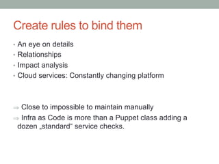 Create rules to bind them
•  An eye on details
•  Relationships
•  Impact analysis
•  Cloud services: Constantly changing platform
⇒  Close to impossible to maintain manually
⇒  Infra as Code is more than a Puppet class adding a
dozen „standard“ service checks.
 