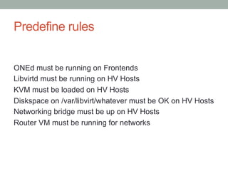 Predefine rules
ONEd must be running on Frontends
Libvirtd must be running on HV Hosts
KVM must be loaded on HV Hosts
Diskspace on /var/libvirt/whatever must be OK on HV Hosts
Networking bridge must be up on HV Hosts
Router VM must be running for networks
 