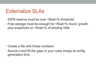 Externalize SLAs
•  IOPS reserve must be over <float>% threshold
•  Free storage must be enough for <float>% hours‘ growth
plus snapshots on <float>% of existing VMs
•  Create a file with those numbers
•  Source it and fill the gaps in your rules simply at config
generation time
 
