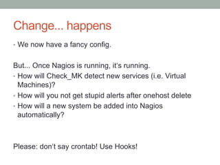 Change... happens
•  We now have a fancy config.
But... Once Nagios is running, it‘s running.
•  How will Check_MK detect new services (i.e. Virtual
Machines)?
•  How will you not get stupid alerts after onehost delete
•  How will a new system be added into Nagios
automatically?
Please: don‘t say crontab! Use Hooks!
 