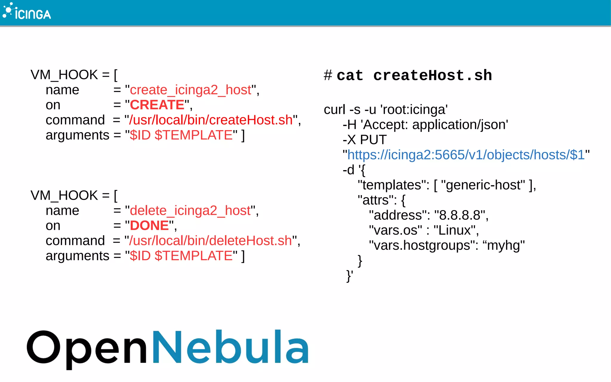 VM_HOOK = [
name = "create_icinga2_host",
on = "CREATE",
command = "/usr/local/bin/createHost.sh",
arguments = "$ID $TEMPLATE" ]
VM_HOOK = [
name = "delete_icinga2_host",
on = "DONE",
command = "/usr/local/bin/deleteHost.sh",
arguments = "$ID $TEMPLATE" ]
# cat createHost.sh
curl -s -u 'root:icinga'
-H 'Accept: application/json'
-X PUT
"https://icinga2:5665/v1/objects/hosts/$1"
-d '{
"templates": [ "generic-host" ],
"attrs": {
"address": "8.8.8.8",
"vars.os" : "Linux",
"vars.hostgroups": “myhg"
}
}'
 