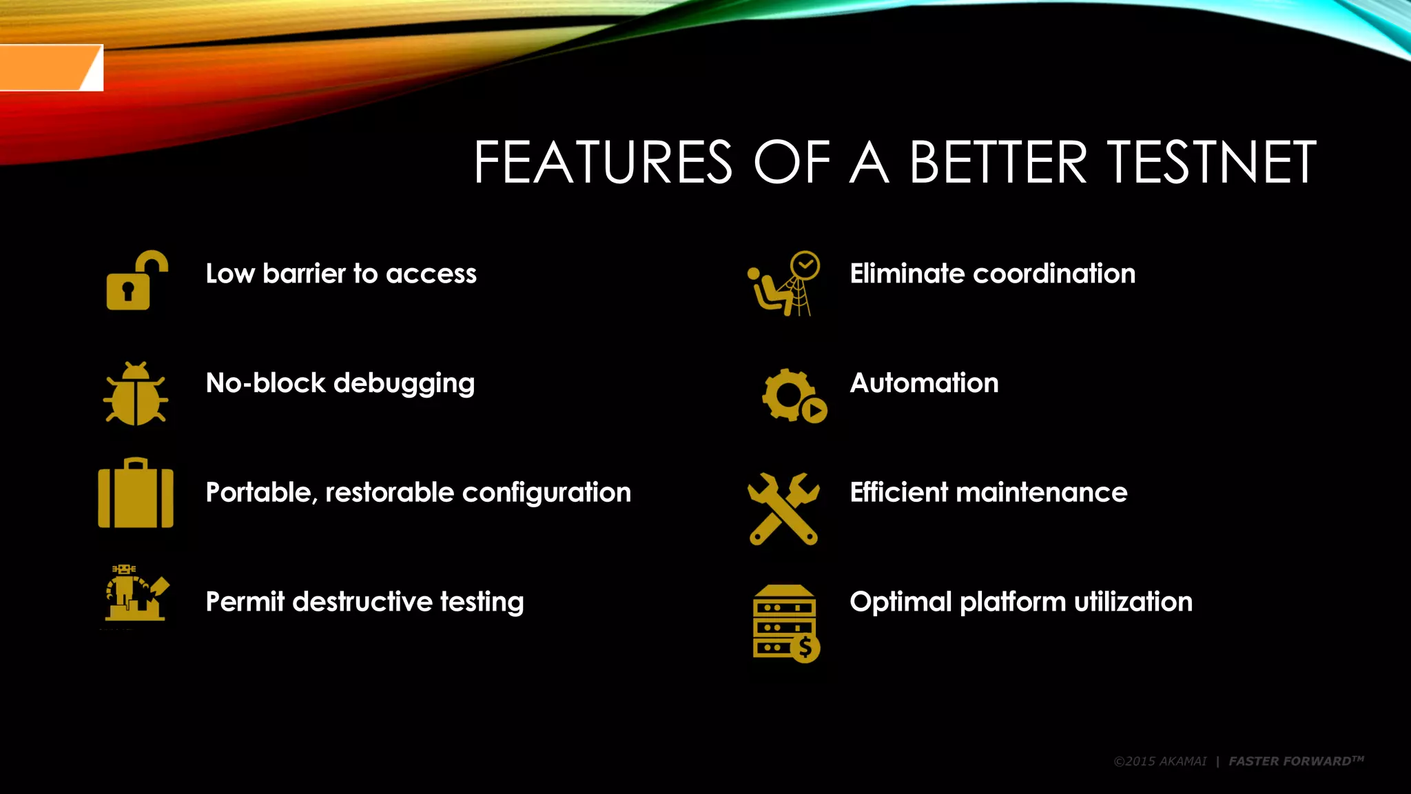 ©2015 AKAMAI | FASTER FORWARDTM
FEATURES OF A BETTER TESTNET
Low barrier to access Eliminate coordination
No-block debugging Automation
Portable, restorable configuration Efficient maintenance
Permit destructive testing Optimal platform utilization
 