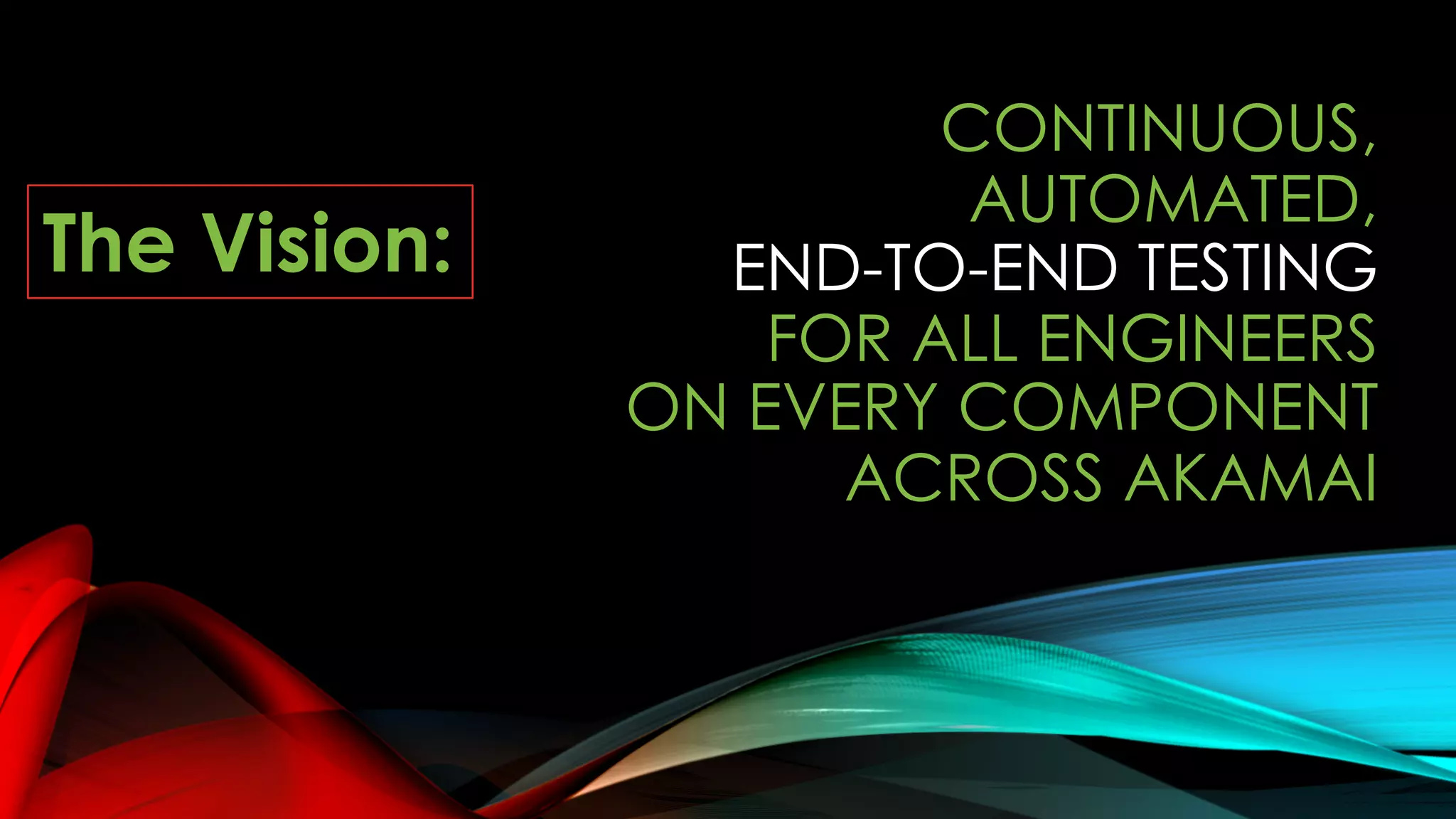 CONTINUOUS,
AUTOMATED,
END-TO-END TESTING
FOR ALL ENGINEERS
ON EVERY COMPONENT
ACROSS AKAMAI
The Vision:
 