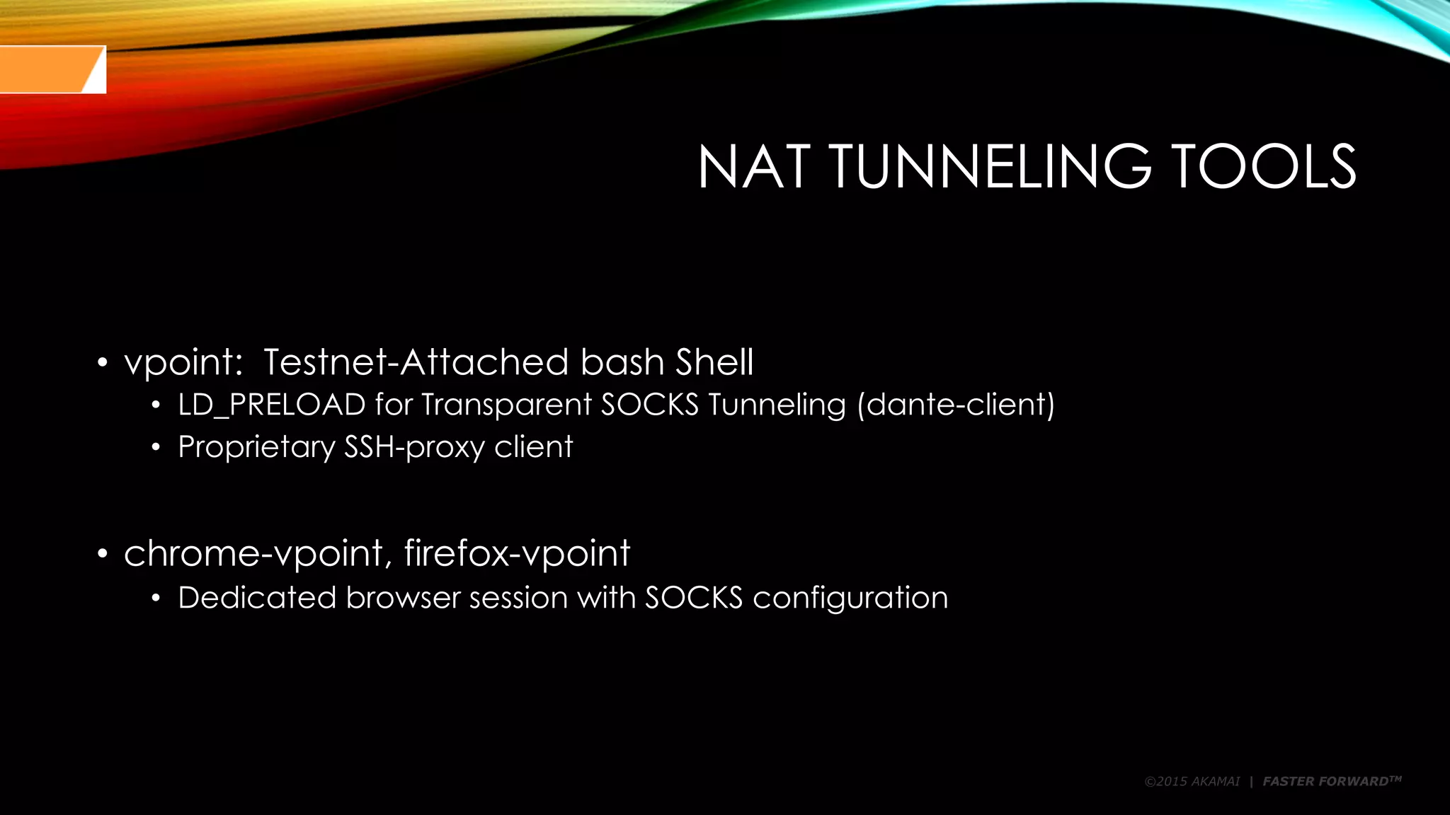 ©2015 AKAMAI | FASTER FORWARDTM
NAT TUNNELING TOOLS
• vpoint: Testnet-Attached bash Shell
• LD_PRELOAD for Transparent SOCKS Tunneling (dante-client)
• Proprietary SSH-proxy client
• chrome-vpoint, firefox-vpoint
• Dedicated browser session with SOCKS configuration
 
