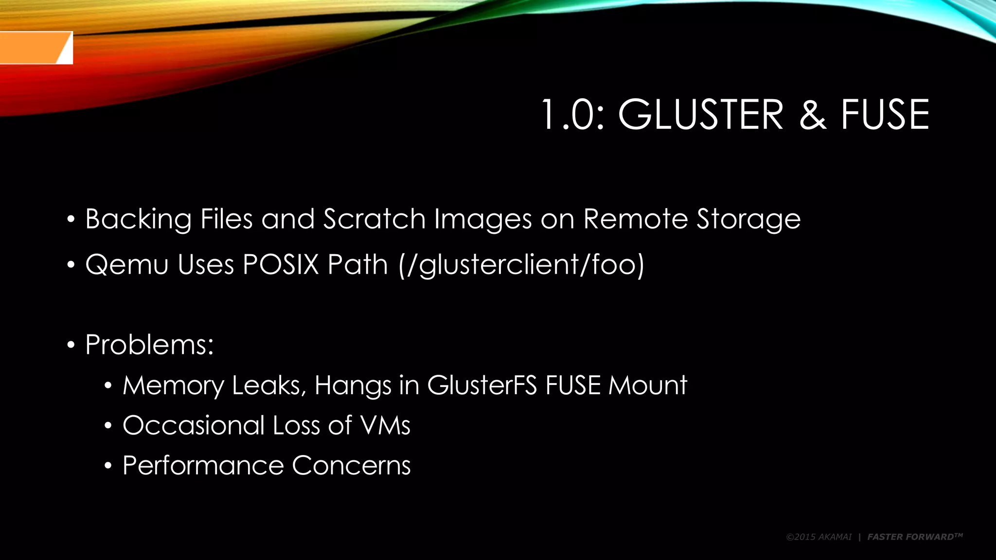 ©2015 AKAMAI | FASTER FORWARDTM
1.0: GLUSTER & FUSE
• Backing Files and Scratch Images on Remote Storage
• Qemu Uses POSIX Path (/glusterclient/foo)
• Problems:
• Memory Leaks, Hangs in GlusterFS FUSE Mount
• Occasional Loss of VMs
• Performance Concerns
 