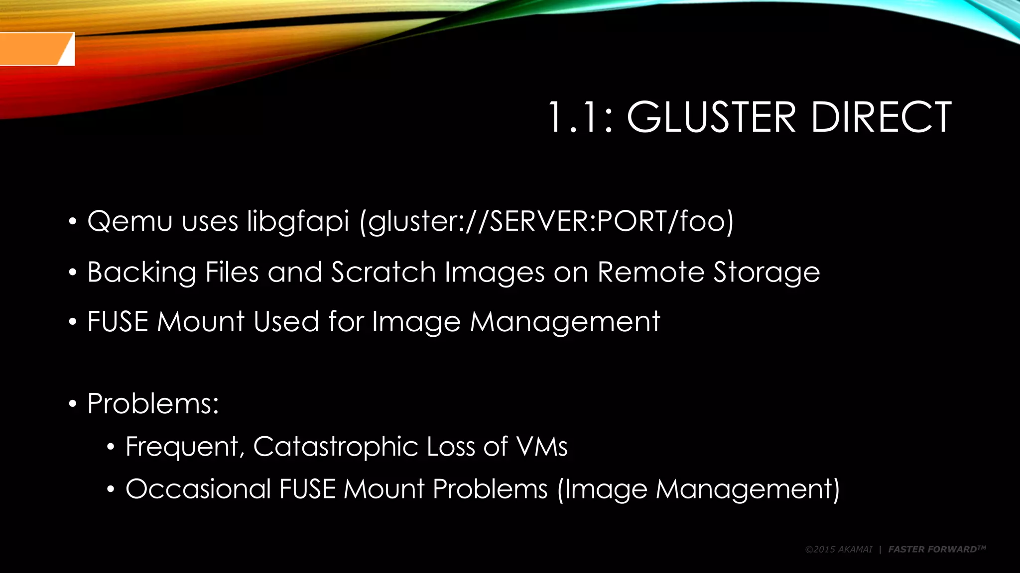 ©2015 AKAMAI | FASTER FORWARDTM
1.1: GLUSTER DIRECT
• Qemu uses libgfapi (gluster://SERVER:PORT/foo)
• Backing Files and Scratch Images on Remote Storage
• FUSE Mount Used for Image Management
• Problems:
• Frequent, Catastrophic Loss of VMs
• Occasional FUSE Mount Problems (Image Management)
 