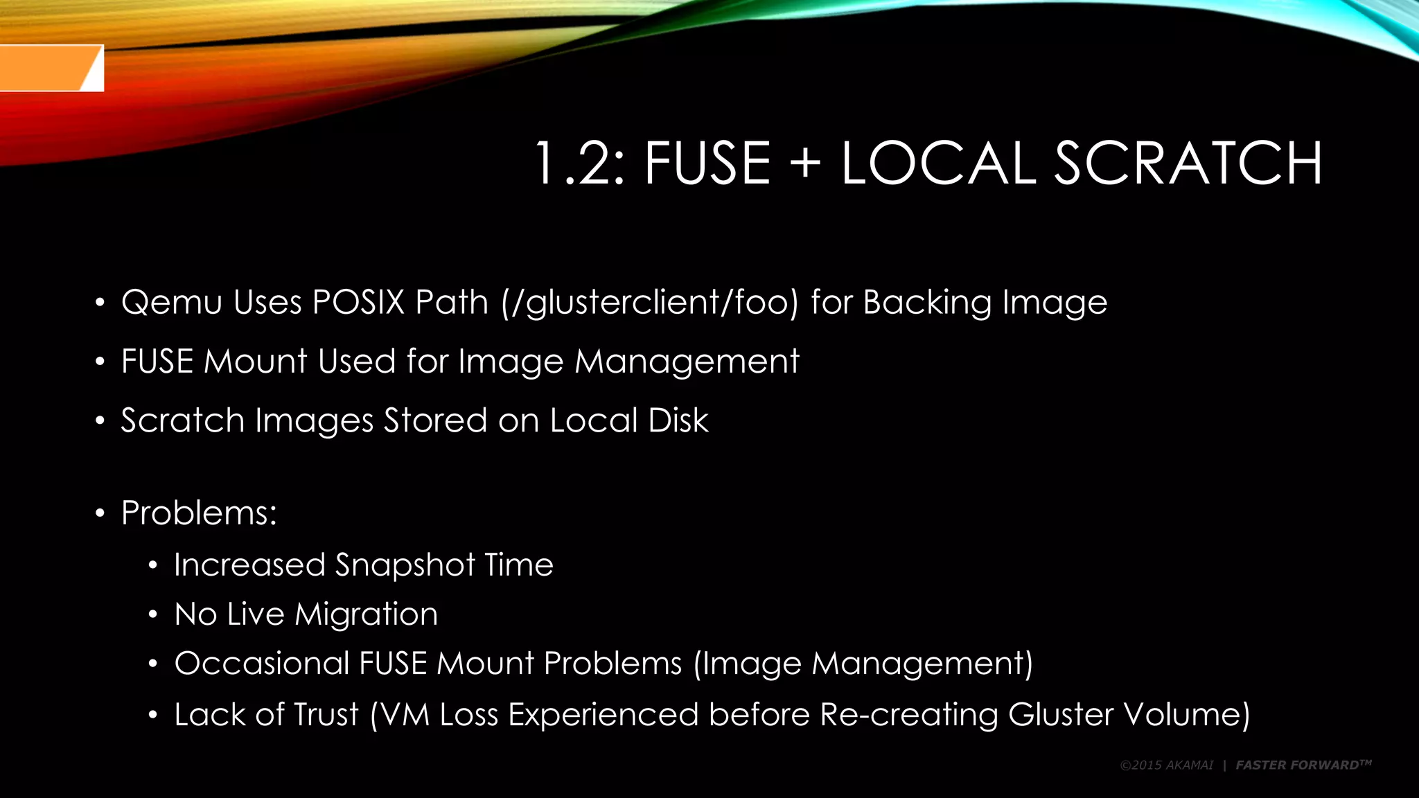 ©2015 AKAMAI | FASTER FORWARDTM
1.2: FUSE + LOCAL SCRATCH
• Qemu Uses POSIX Path (/glusterclient/foo) for Backing Image
• FUSE Mount Used for Image Management
• Scratch Images Stored on Local Disk
• Problems:
• Increased Snapshot Time
• No Live Migration
• Occasional FUSE Mount Problems (Image Management)
• Lack of Trust (VM Loss Experienced before Re-creating Gluster Volume)
 