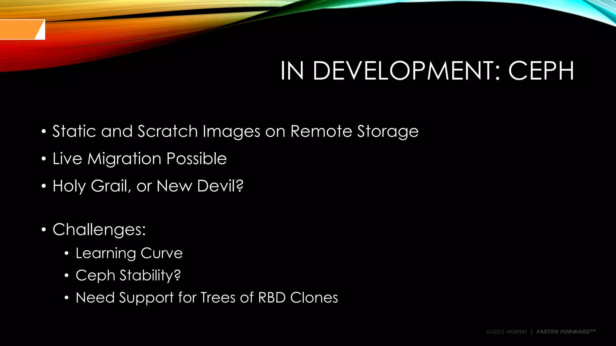 ©2015 AKAMAI | FASTER FORWARDTM
IN DEVELOPMENT: CEPH
• Static and Scratch Images on Remote Storage
• Live Migration Possible
• Holy Grail, or New Devil?
• Challenges:
• Learning Curve
• Ceph Stability?
• Need Support for Trees of RBD Clones
 
