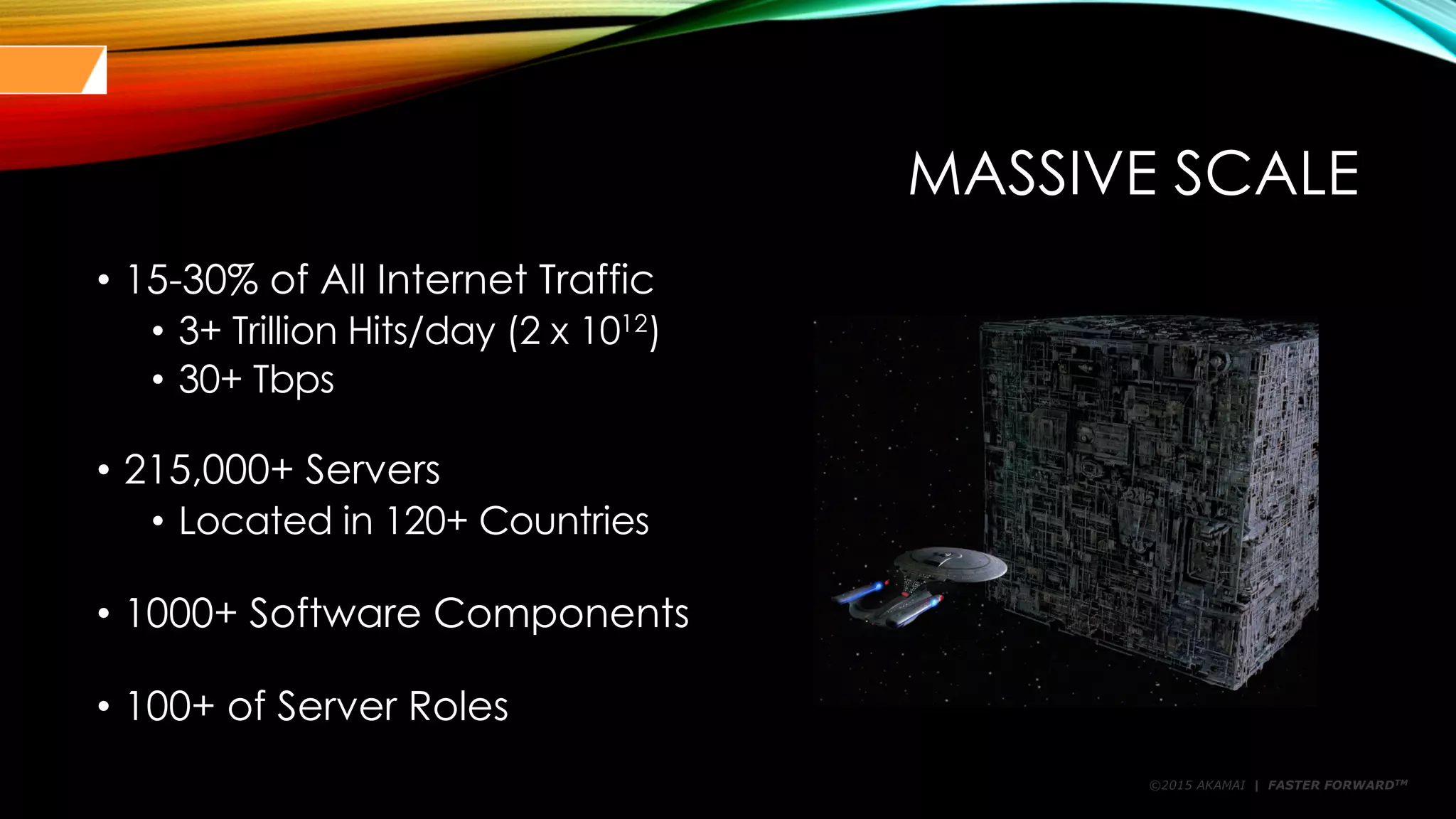 ©2015 AKAMAI | FASTER FORWARDTM
MASSIVE SCALE
• 15-30% of All Internet Traffic
• 3+ Trillion Hits/day (2 x 1012
)
• 30+ Tbps
• 215,000+ Servers
• Located in 120+ Countries
• 1000+ Software Components
• 100+ of Server Roles
 