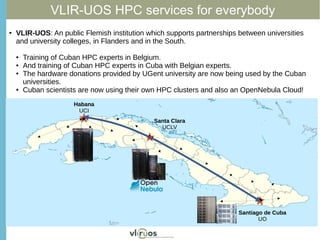 VLIR-UOS HPC services for everybody
Habana
UCI
Santa Clara
UCLV
Santiago de Cuba
UO
● VLIR-UOS: An public Flemish institution which supports partnerships between universities
and university colleges, in Flanders and in the South.
● Training of Cuban HPC experts in Belgium.
● And training of Cuban HPC experts in Cuba with Belgian experts.
● The hardware donations provided by UGent university are now being used by the Cuban
universities.
● Cuban scientists are now using their own HPC clusters and also an OpenNebula Cloud!
 