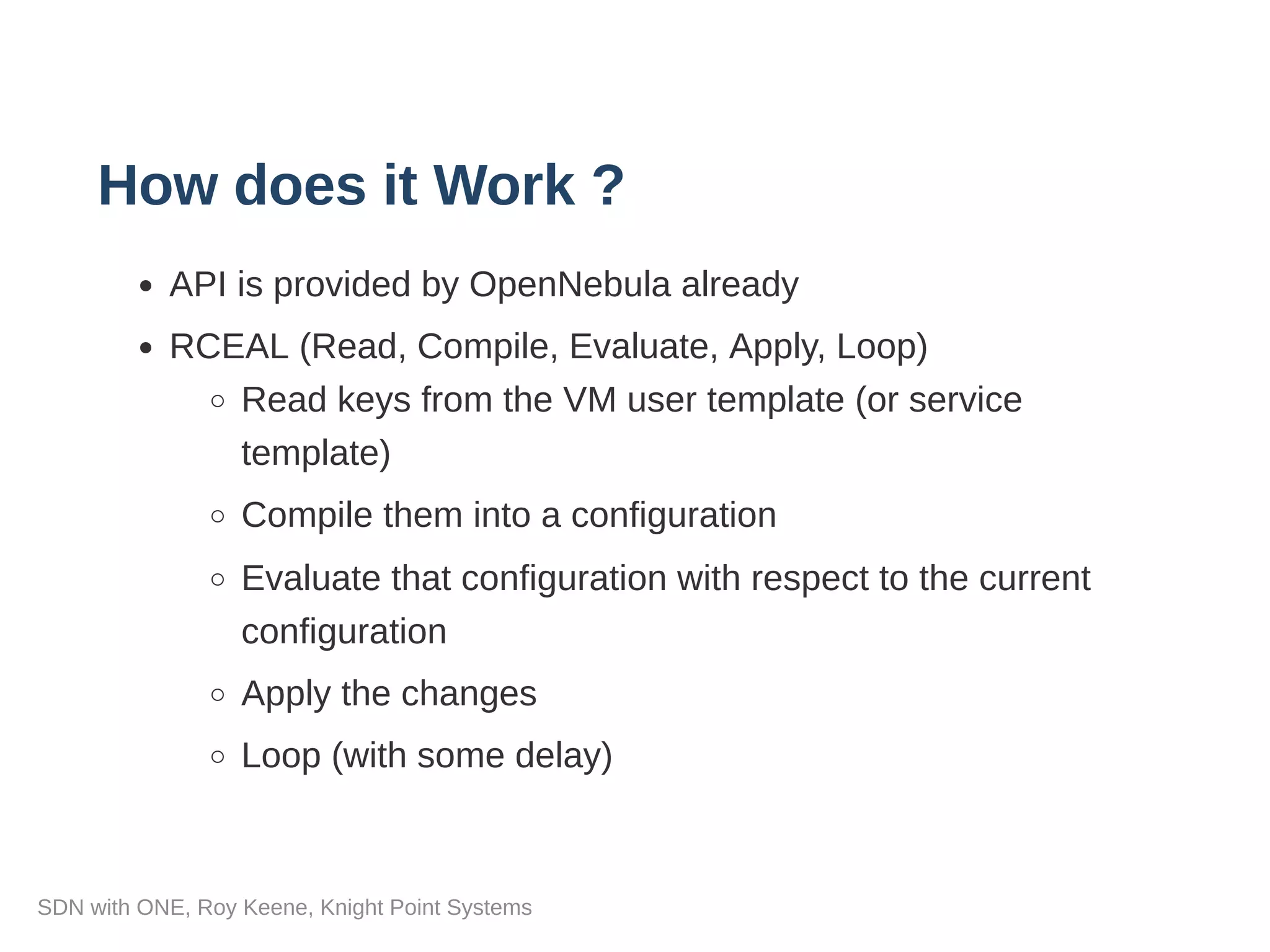 How does it Work ?
API is provided by OpenNebula already
RCEAL (Read, Compile, Evaluate, Apply, Loop)
Read keys from the VM user template (or service
template)
Compile them into a configuration
Evaluate that configuration with respect to the current
configuration
Apply the changes
Loop (with some delay)
SDN with ONE, Roy Keene, Knight Point Systems