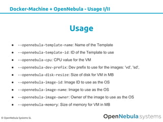 © OpenNebula Systems SL
Docker-Machine + OpenNebula - Usage I/II
Usage
● --opennebula-template-name: Name of the Template
● --opennebula-template-id: ID of the Template to use
● --opennebula-cpu: CPU value for the VM
● --opennebula-dev-prefix: Dev prefix to use for the images: 'vd', 'sd',
● --opennebula-disk-resize: Size of disk for VM in MB
● --opennebula-image-id: Image ID to use as the OS
● --opennebula-image-name: Image to use as the OS
● --opennebula-image-owner: Owner of the image to use as the OS
● --opennebula-memory: Size of memory for VM in MB
 
