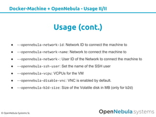 © OpenNebula Systems SL
Docker-Machine + OpenNebula - Usage II/II
Usage (cont.)
● --opennebula-network-id: Network ID to connect the machine to
● --opennebula-network-name: Network to connect the machine to
● --opennebula-network-: User ID of the Network to connect the machine to
● --opennebula-ssh-user: Set the name of the SSH user
● --opennebula-vcpu: VCPUs for the VM
● --opennebula-disable-vnc: VNC is enabled by default.
● --opennebula-b2d-size: Size of the Volatile disk in MB (only for b2d)
 