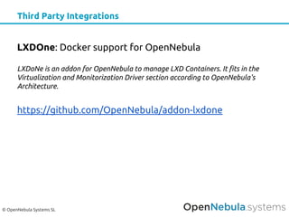 © OpenNebula Systems SL
Third Party Integrations
LXDOne: Docker support for OpenNebula
LXDoNe is an addon for OpenNebula to manage LXD Containers. It fits in the
Virtualization and Monitorization Driver section according to OpenNebula's
Architecture.
https://github.com/OpenNebula/addon-lxdone
 