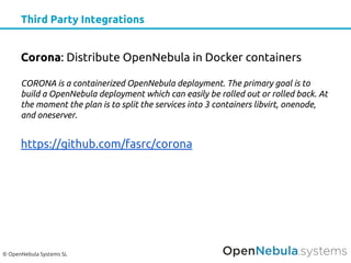 © OpenNebula Systems SL
Third Party Integrations
Corona: Distribute OpenNebula in Docker containers
CORONA is a containerized OpenNebula deployment. The primary goal is to
build a OpenNebula deployment which can easily be rolled out or rolled back. At
the moment the plan is to split the services into 3 containers libvirt, onenode,
and oneserver.
https://github.com/fasrc/corona
 