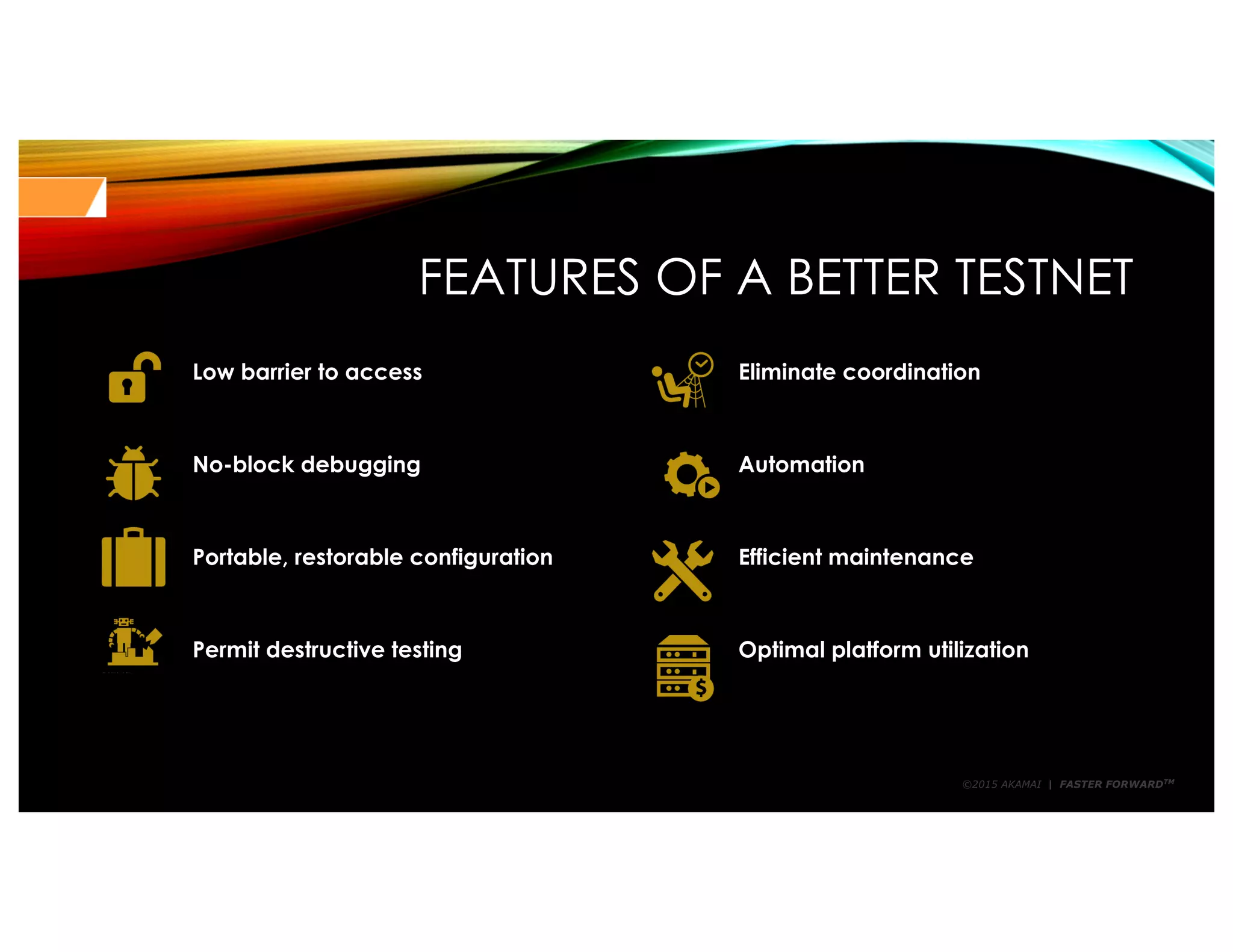 ©2015 AKAMAI | FASTER FORWARDTM
FEATURES OF A BETTER TESTNET
Low barrier to access Eliminate coordination
No-block debugging Automation
Portable, restorable configuration Efficient maintenance
Permit destructive testing Optimal platform utilization
 