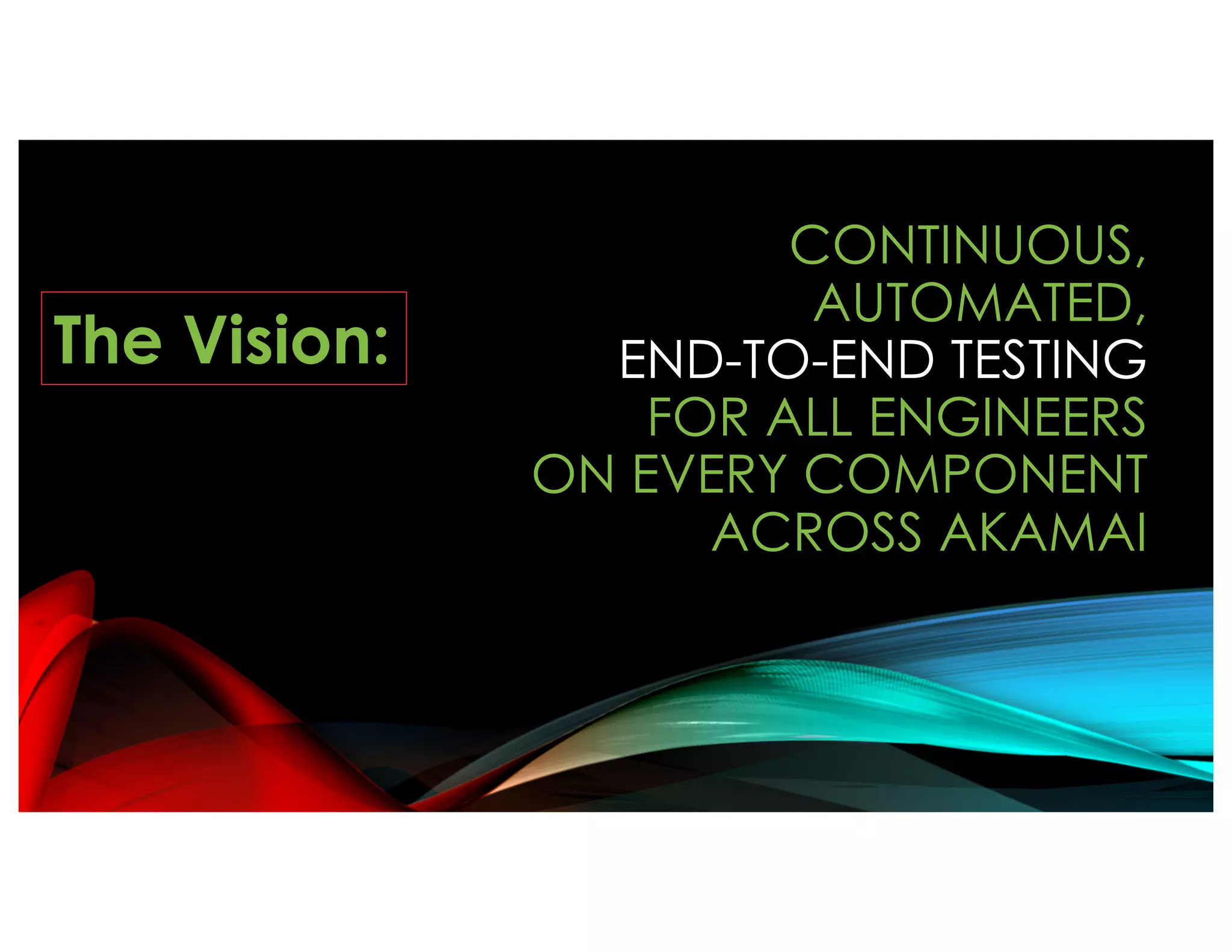 CONTINUOUS,
AUTOMATED,
END-TO-END TESTING
FOR ALL ENGINEERS
ON EVERY COMPONENT
ACROSS AKAMAI
The Vision:
 