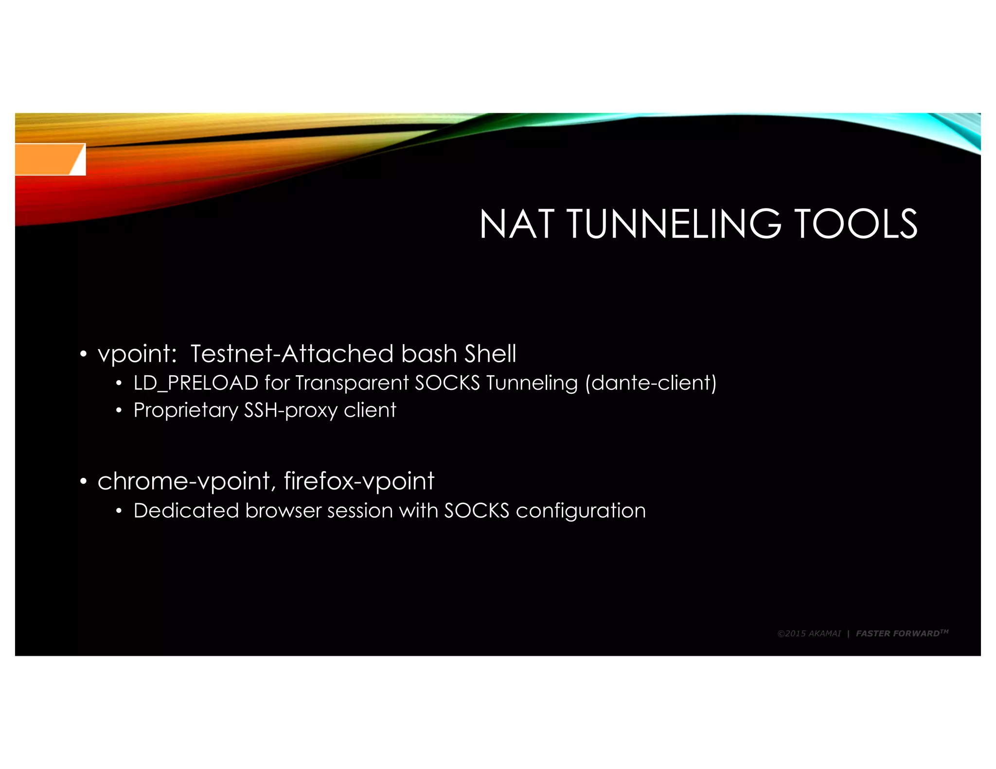 ©2015 AKAMAI | FASTER FORWARDTM
NAT TUNNELING TOOLS
• vpoint: Testnet-Attached bash Shell
• LD_PRELOAD for Transparent SOCKS Tunneling (dante-client)
• Proprietary SSH-proxy client
• chrome-vpoint, firefox-vpoint
• Dedicated browser session with SOCKS configuration
 