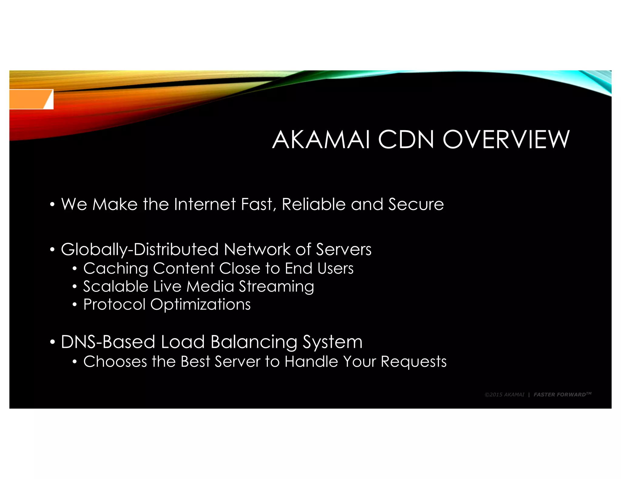 ©2015 AKAMAI | FASTER FORWARDTM
AKAMAI CDN OVERVIEW
• We Make the Internet Fast, Reliable and Secure
• Globally-Distributed Network of Servers
• Caching Content Close to End Users
• Scalable Live Media Streaming
• Protocol Optimizations
• DNS-Based Load Balancing System
• Chooses the Best Server to Handle Your Requests
 