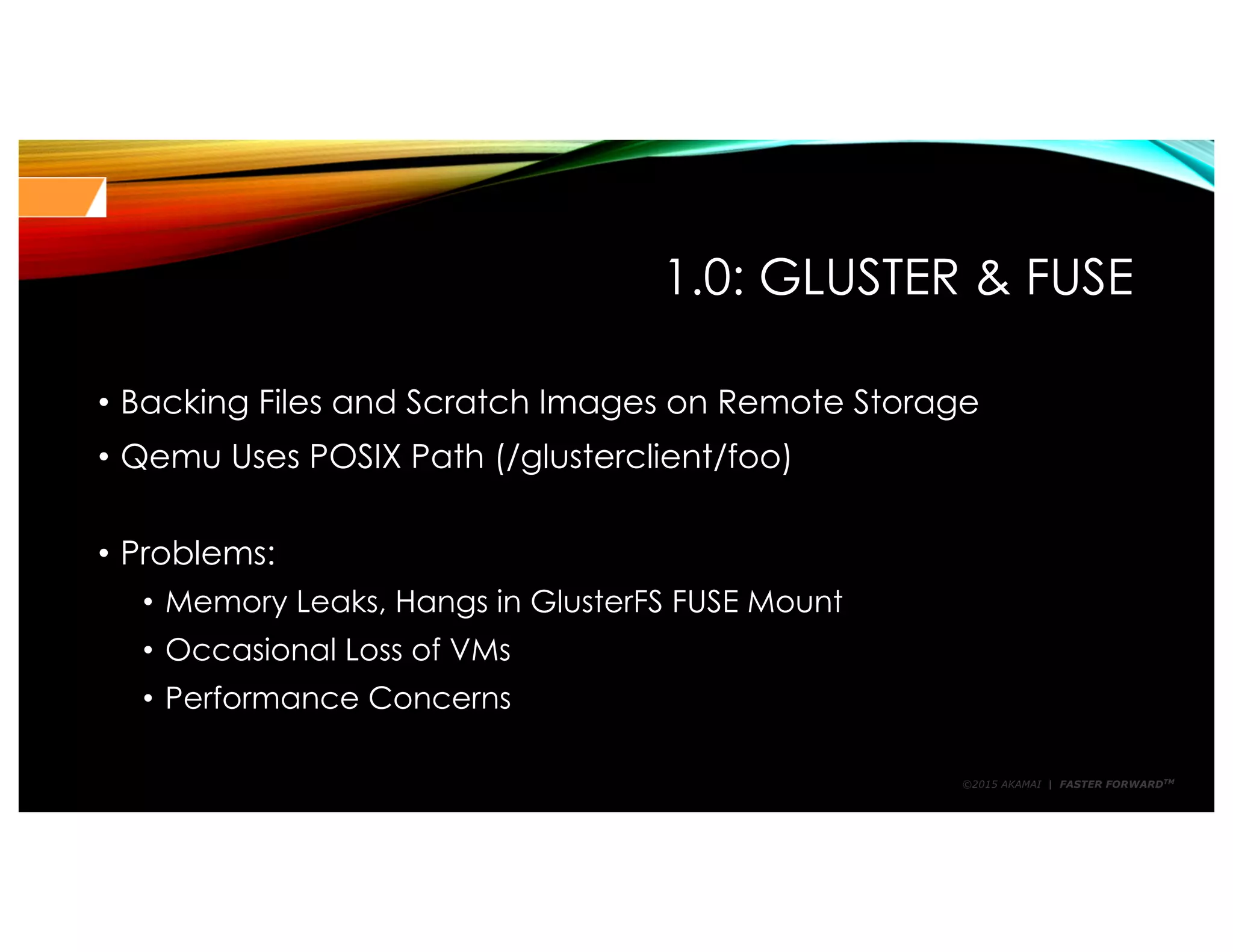 ©2015 AKAMAI | FASTER FORWARDTM
1.0: GLUSTER & FUSE
• Backing Files and Scratch Images on Remote Storage
• Qemu Uses POSIX Path (/glusterclient/foo)
• Problems:
• Memory Leaks, Hangs in GlusterFS FUSE Mount
• Occasional Loss of VMs
• Performance Concerns
 