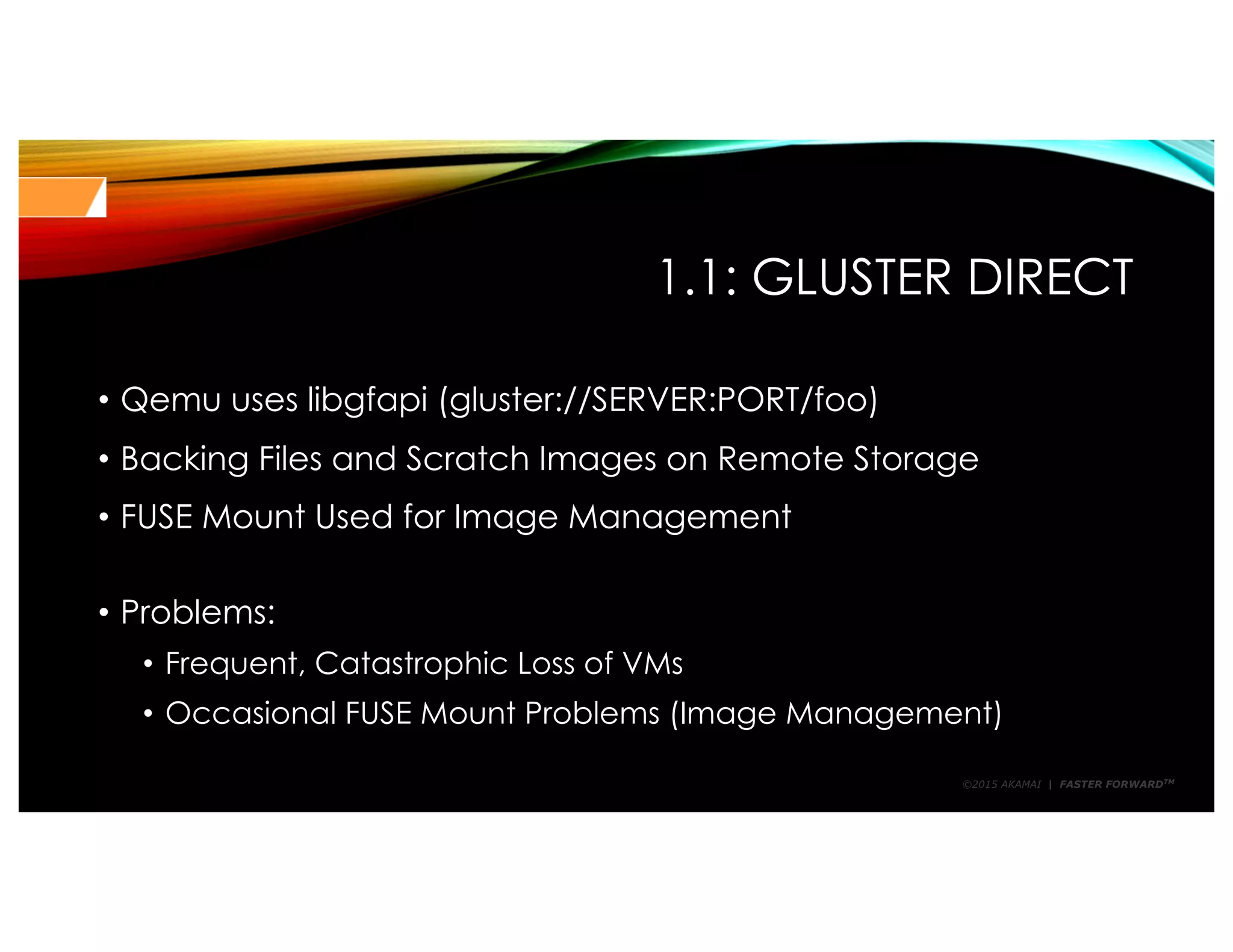 ©2015 AKAMAI | FASTER FORWARDTM
1.1: GLUSTER DIRECT
• Qemu uses libgfapi (gluster://SERVER:PORT/foo)
• Backing Files and Scratch Images on Remote Storage
• FUSE Mount Used for Image Management
• Problems:
• Frequent, Catastrophic Loss of VMs
• Occasional FUSE Mount Problems (Image Management)
 