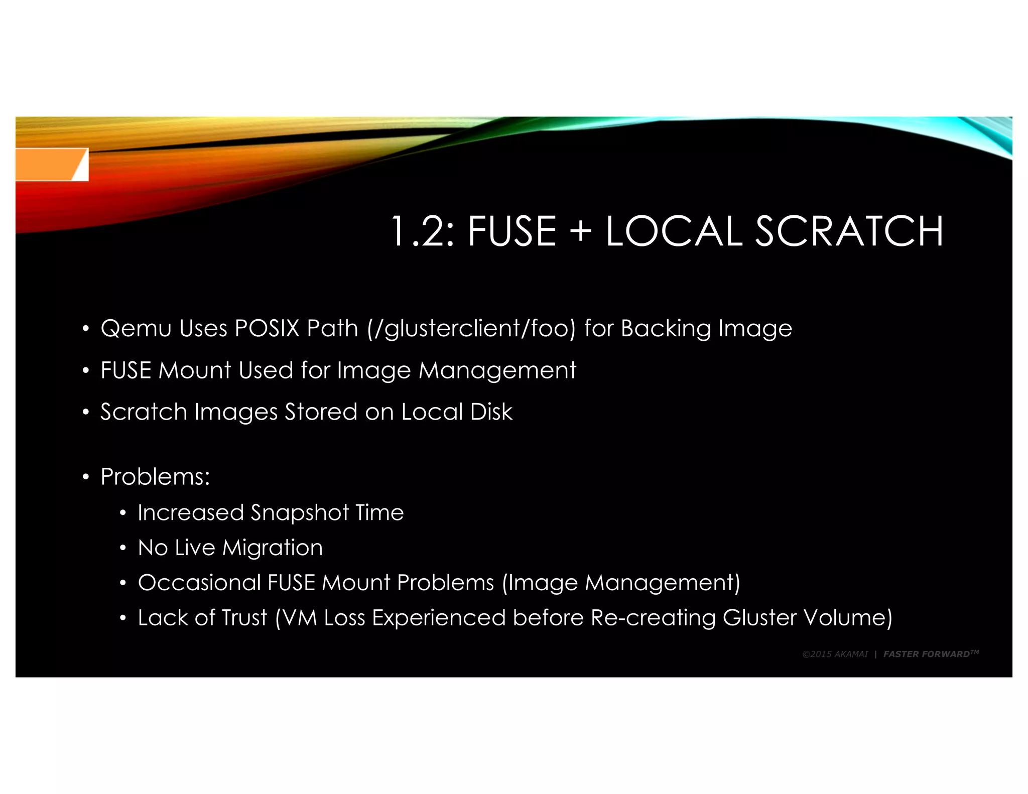 ©2015 AKAMAI | FASTER FORWARDTM
1.2: FUSE + LOCAL SCRATCH
• Qemu Uses POSIX Path (/glusterclient/foo) for Backing Image
• FUSE Mount Used for Image Management
• Scratch Images Stored on Local Disk
• Problems:
• Increased Snapshot Time
• No Live Migration
• Occasional FUSE Mount Problems (Image Management)
• Lack of Trust (VM Loss Experienced before Re-creating Gluster Volume)
 