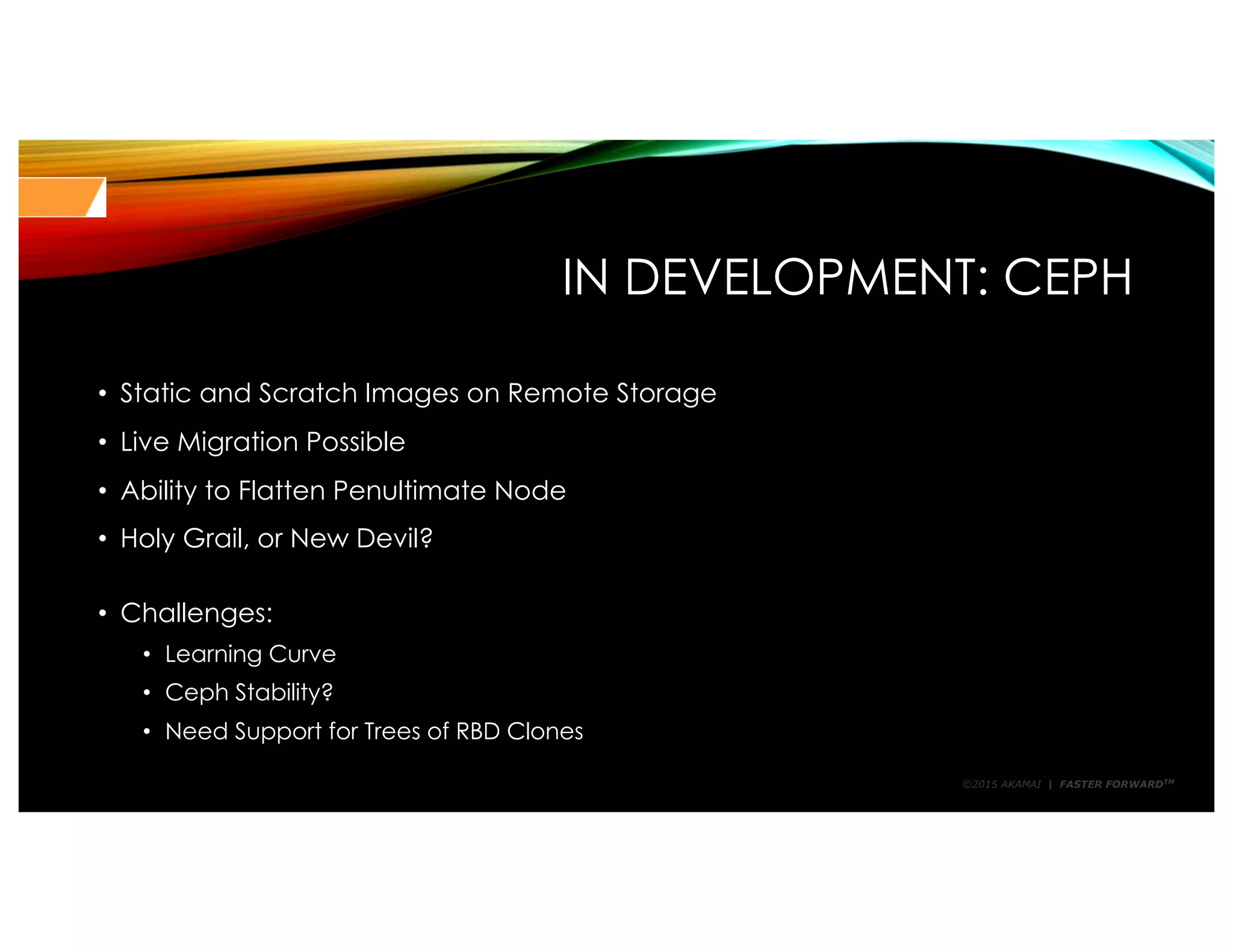 ©2015 AKAMAI | FASTER FORWARDTM
IN DEVELOPMENT: CEPH
• Static and Scratch Images on Remote Storage
• Live Migration Possible
• Ability to Flatten Penultimate Node
• Holy Grail, or New Devil?
• Challenges:
• Learning Curve
• Ceph Stability?
• Need Support for Trees of RBD Clones
 