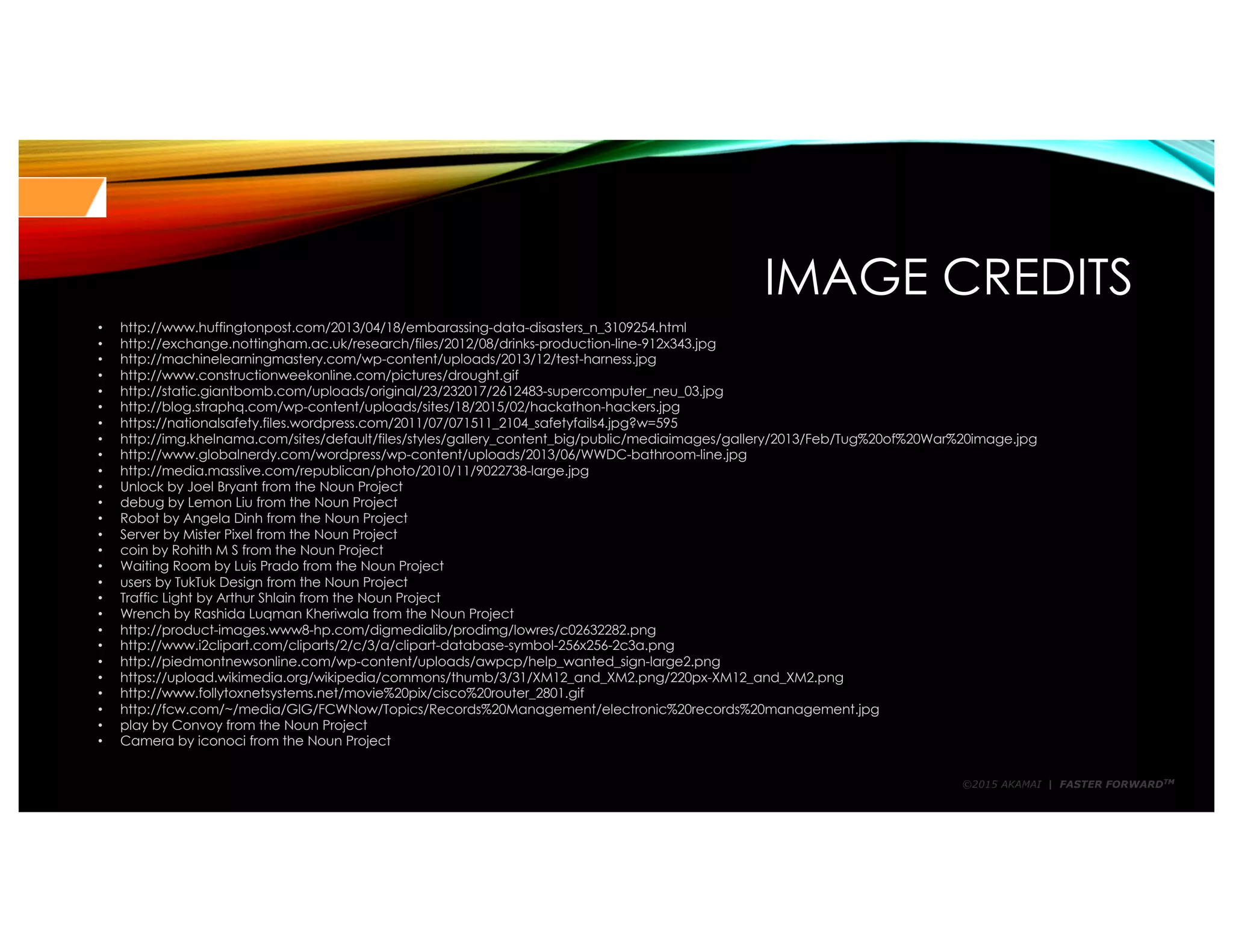 ©2015 AKAMAI | FASTER FORWARDTM
IMAGE CREDITS
• http://www.huffingtonpost.com/2013/04/18/embarassing-data-disasters_n_3109254.html
• http://exchange.nottingham.ac.uk/research/files/2012/08/drinks-production-line-912x343.jpg
• http://machinelearningmastery.com/wp-content/uploads/2013/12/test-harness.jpg
• http://www.constructionweekonline.com/pictures/drought.gif
• http://static.giantbomb.com/uploads/original/23/232017/2612483-supercomputer_neu_03.jpg
• http://blog.straphq.com/wp-content/uploads/sites/18/2015/02/hackathon-hackers.jpg
• https://nationalsafety.files.wordpress.com/2011/07/071511_2104_safetyfails4.jpg?w=595
• http://img.khelnama.com/sites/default/files/styles/gallery_content_big/public/mediaimages/gallery/2013/Feb/Tug%20of%20War%20image.jpg
• http://www.globalnerdy.com/wordpress/wp-content/uploads/2013/06/WWDC-bathroom-line.jpg
• http://media.masslive.com/republican/photo/2010/11/9022738-large.jpg
• Unlock by Joel Bryant from the Noun Project
• debug by Lemon Liu from the Noun Project
• Robot by Angela Dinh from the Noun Project
• Server by Mister Pixel from the Noun Project
• coin by Rohith M S from the Noun Project
• Waiting Room by Luis Prado from the Noun Project
• users by TukTuk Design from the Noun Project
• Traffic Light by Arthur Shlain from the Noun Project
• Wrench by Rashida Luqman Kheriwala from the Noun Project
• http://product-images.www8-hp.com/digmedialib/prodimg/lowres/c02632282.png
• http://www.i2clipart.com/cliparts/2/c/3/a/clipart-database-symbol-256x256-2c3a.png
• http://piedmontnewsonline.com/wp-content/uploads/awpcp/help_wanted_sign-large2.png
• https://upload.wikimedia.org/wikipedia/commons/thumb/3/31/XM12_and_XM2.png/220px-XM12_and_XM2.png
• http://www.follytoxnetsystems.net/movie%20pix/cisco%20router_2801.gif
• http://fcw.com/~/media/GIG/FCWNow/Topics/Records%20Management/electronic%20records%20management.jpg
• play by Convoy from the Noun Project
• Camera by iconoci from the Noun Project
 