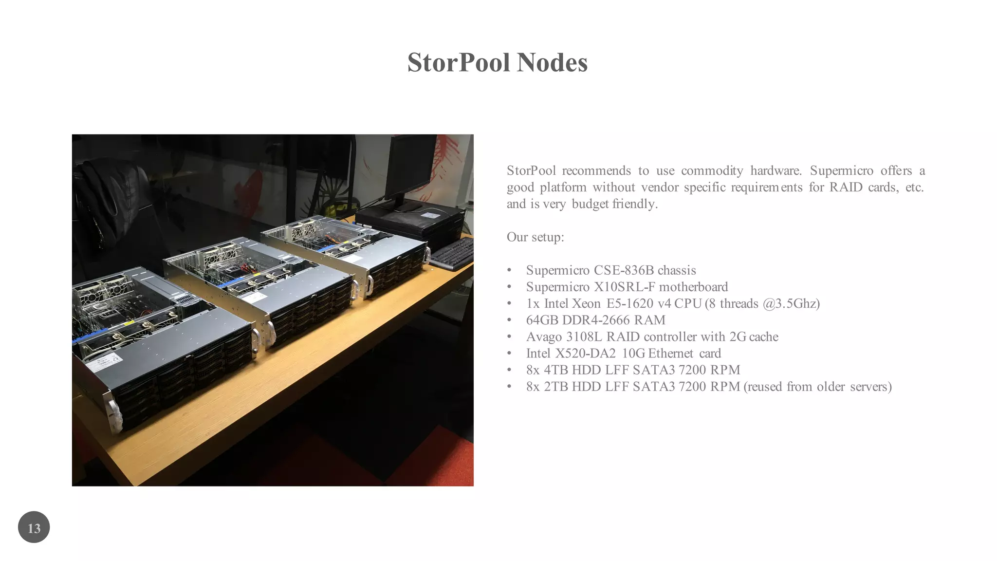 StorPool Nodes
13
StorPool recommends to use commodity hardware. Supermicro offers a
good platform without vendor specific requirements for RAID cards, etc.
and is very budget friendly.
Our setup:
• Supermicro CSE-836B chassis
• Supermicro X10SRL-F motherboard
• 1x Intel Xeon E5-1620 v4 CPU (8 threads @3.5Ghz)
• 64GB DDR4-2666 RAM
• Avago 3108L RAID controller with 2G cache
• Intel X520-DA2 10G Ethernet card
• 8x 4TB HDD LFF SATA3 7200 RPM
• 8x 2TB HDD LFF SATA3 7200 RPM (reused from older servers)
 