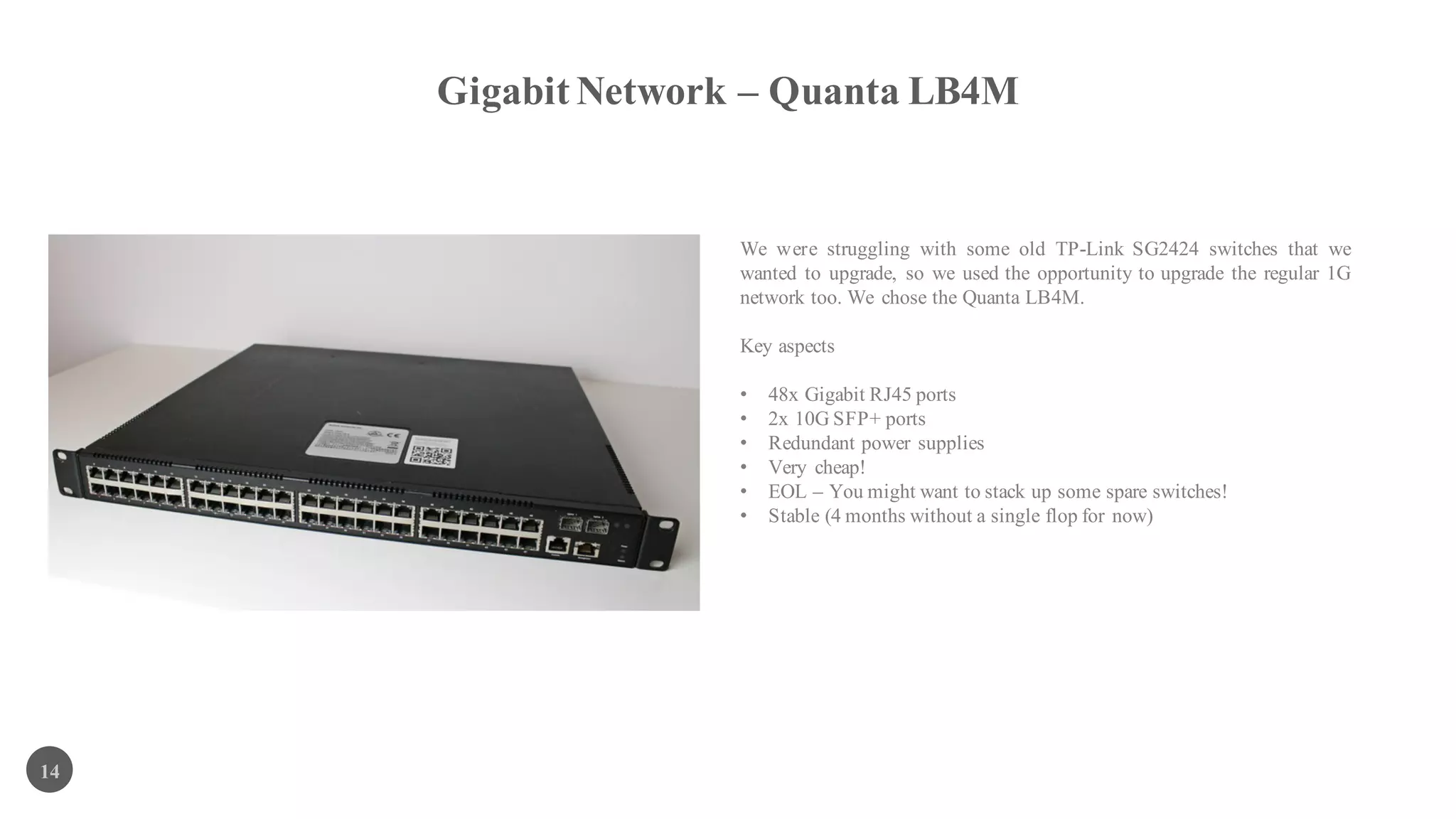 Gigabit Network – Quanta LB4M
14
We were struggling with some old TP-Link SG2424 switches that we
wanted to upgrade, so we used the opportunity to upgrade the regular 1G
network too. We chose the Quanta LB4M.
Key aspects
• 48x Gigabit RJ45 ports
• 2x 10G SFP+ ports
• Redundant power supplies
• Very cheap!
• EOL – You might want to stack up some spare switches!
• Stable (4 months without a single flop for now)
 
