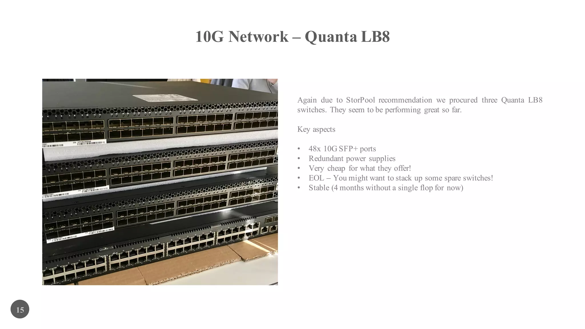 10G Network – Quanta LB8
15
Again due to StorPool recommendation we procured three Quanta LB8
switches. They seem to be performing great so far.
Key aspects
• 48x 10G SFP+ ports
• Redundant power supplies
• Very cheap for what they offer!
• EOL – You might want to stack up some spare switches!
• Stable (4 months without a single flop for now)
 