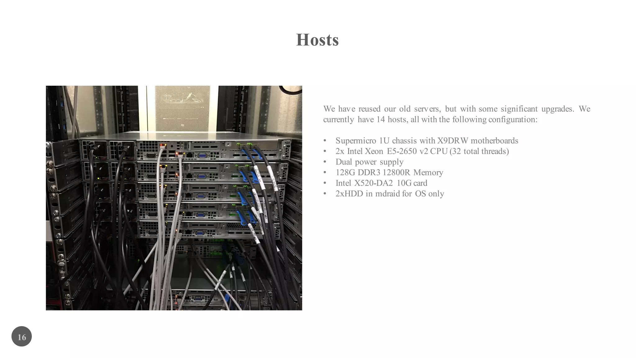 Hosts
16
We have reused our old servers, but with some significant upgrades. We
currently have 14 hosts, all with the following configuration:
• Supermicro 1U chassis with X9DRW motherboards
• 2x Intel Xeon E5-2650 v2 CPU (32 total threads)
• Dual power supply
• 128G DDR3 12800R Memory
• Intel X520-DA2 10G card
• 2xHDD in mdraid for OS only
 