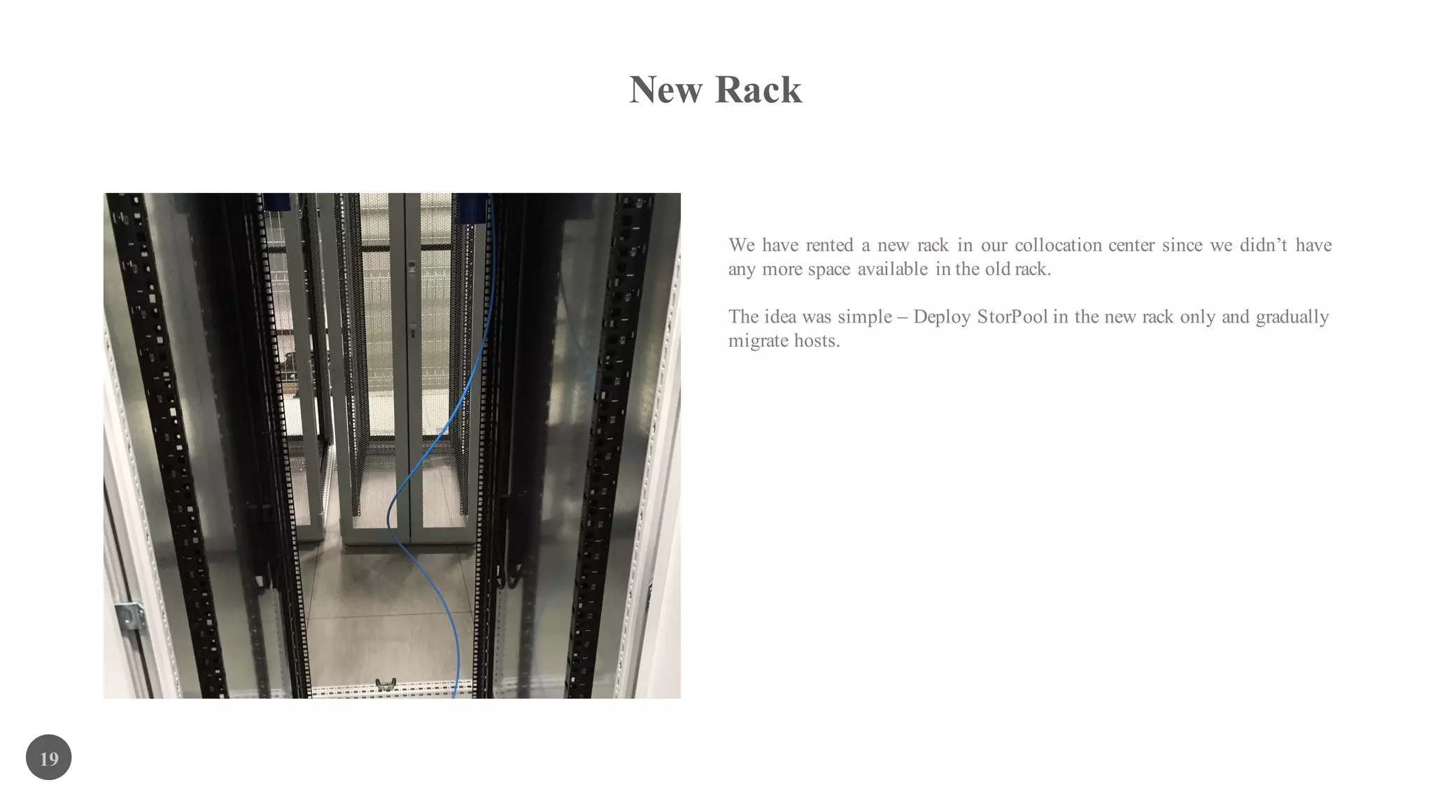 New Rack
19
We have rented a new rack in our collocation center since we didn’t have
any more space available in the old rack.
The idea was simple – Deploy StorPool in the new rack only and gradually
migrate hosts.
 