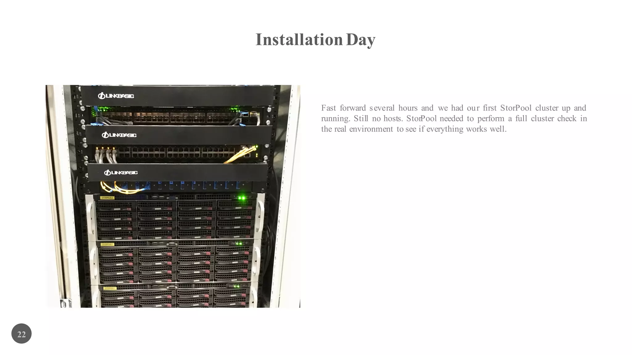 InstallationDay
22
Fast forward several hours and we had our first StorPool cluster up and
running. Still nо hosts. StorPool needed to perform a full cluster check in
the real environment to see if everything works well.
 