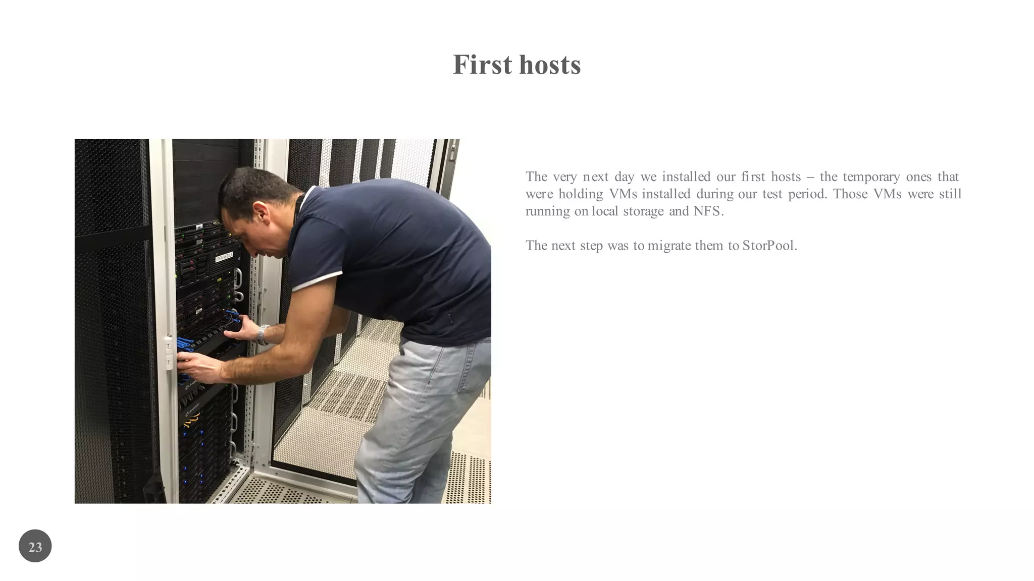 First hosts
23
The very next day we installed our first hosts – the temporary ones that
were holding VMs installed during our test period. Those VMs were still
running on local storage and NFS.
The next step was to migrate them to StorPool.
 