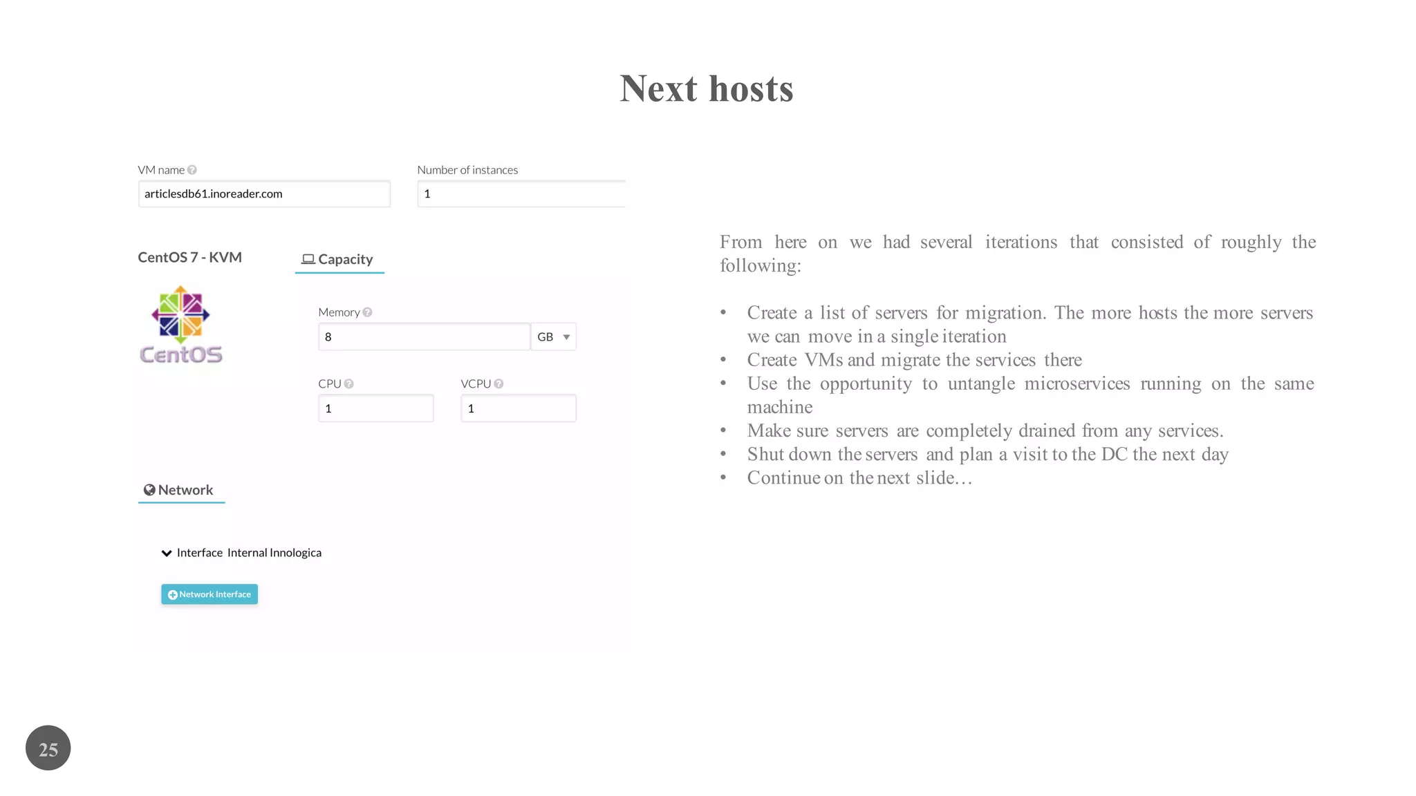 Next hosts
25
From here on we had several iterations that consisted of roughly the
following:
• Create a list of servers for migration. The more hosts the more servers
we can move in a single iteration
• Create VMs and migrate the services there
• Use the opportunity to untangle microservices running on the same
machine
• Make sure servers are completely drained from any services.
• Shut down the servers and plan a visit to the DC the next day
• Continue on the next slide…
 
