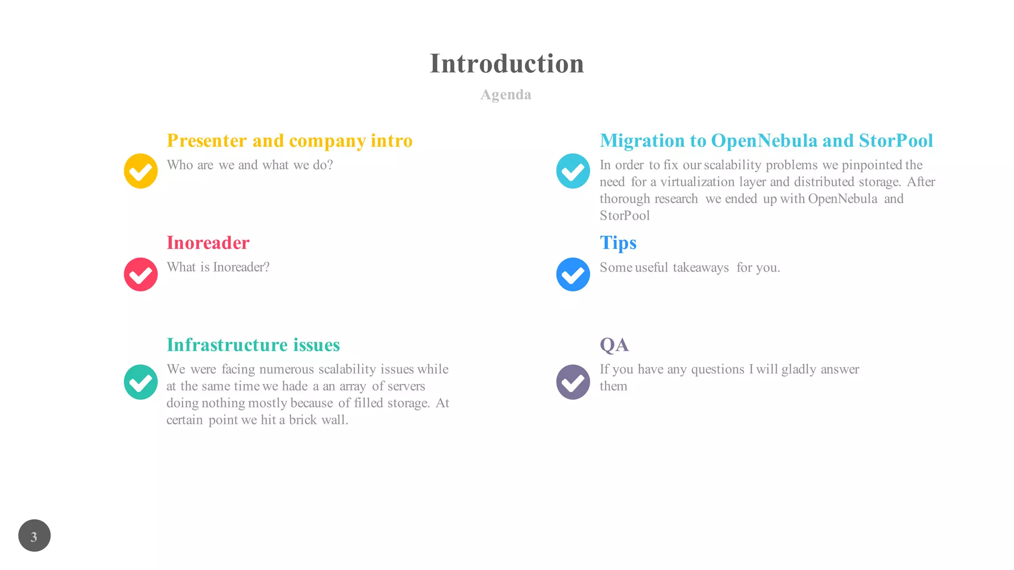 Introduction
Agenda
3
Presenter and company intro
Who are we and what we do?
Migration to OpenNebula and StorPool
In order to fix our scalability problems we pinpointed the
need for a virtualization layer and distributed storage. After
thorough research we ended up with OpenNebula and
StorPool
Inoreader
What is Inoreader?
Tips
Infrastructure issues
We were facing numerous scalability issues while
at the same time we hade a an array of servers
doing nothing mostly because of filled storage. At
certain point we hit a brick wall.
QA
If you have any questions I will gladly answer
them
Some useful takeaways for you.
 