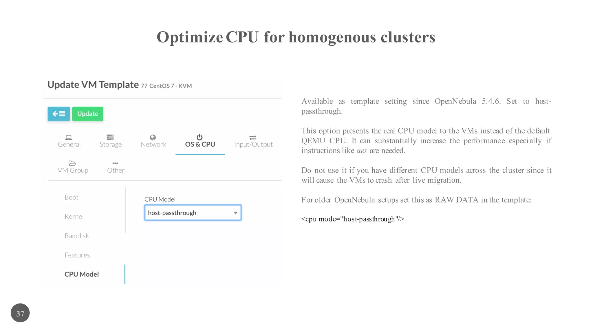 Optimize CPU for homogenous clusters
37
Available as template setting since OpenNebula 5.4.6. Set to host-
passthrough.
This option presents the real CPU model to the VMs instead of the default
QEMU CPU. It can substantially increase the performance especially if
instructions like aes are needed.
Do not use it if you have different CPU models across the cluster since it
will cause the VMs to crash after live migration.
For older OpenNebula setups set this as RAW DATA in the template:
<cpu mode="host-passthrough"/>
 