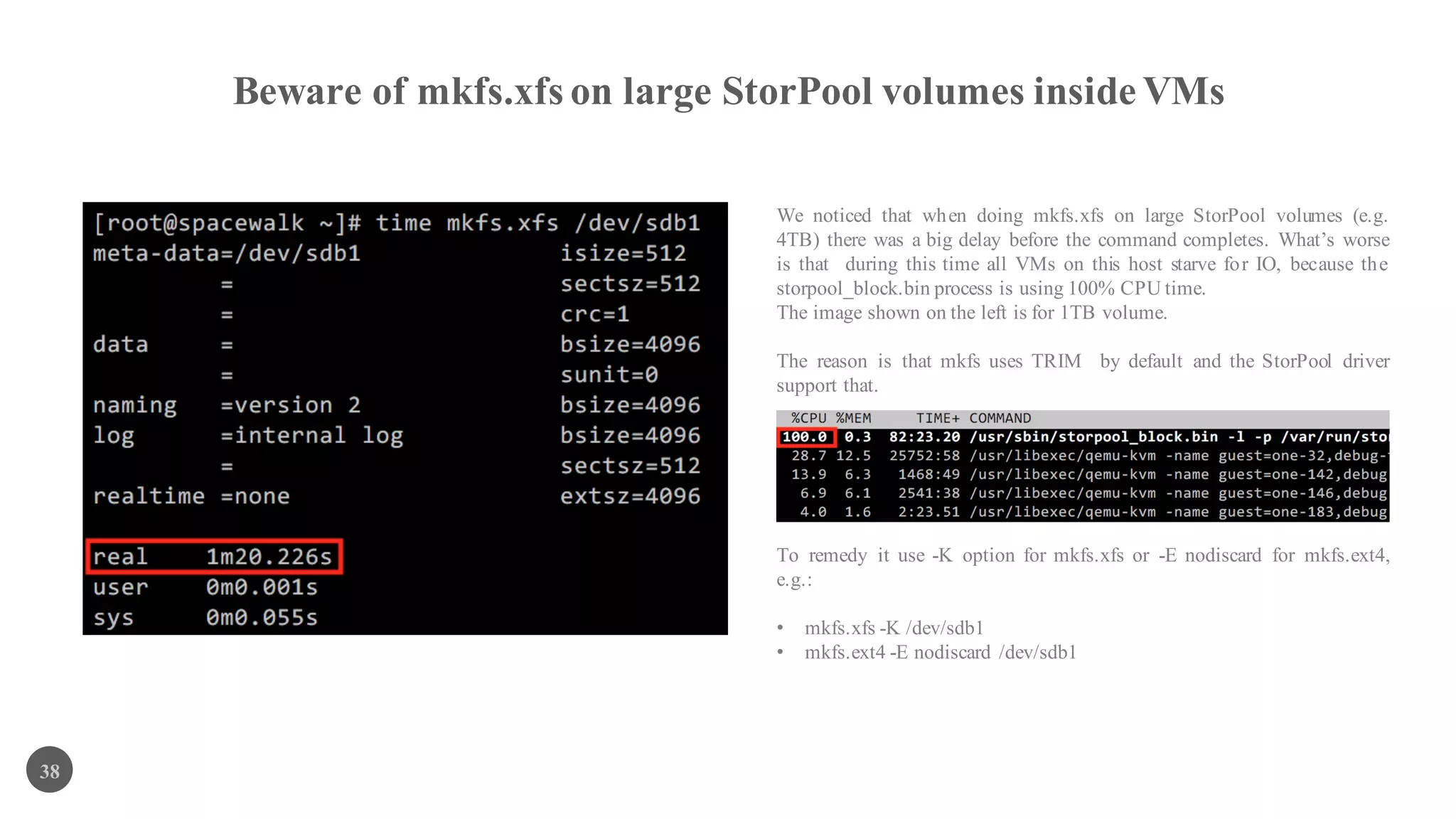 Beware of mkfs.xfs on large StorPool volumes inside VMs
38
We noticed that when doing mkfs.xfs on large StorPool volumes (e.g.
4TB) there was a big delay before the command completes. What’s worse
is that during this time all VMs on this host starve for IO, because the
storpool_block.bin process is using 100% CPU time.
The image shown on the left is for 1TB volume.
The reason is that mkfs uses TRIM by default and the StorPool driver
support that.
To remedy it use -K option for mkfs.xfs or -E nodiscard for mkfs.ext4,
e.g.:
• mkfs.xfs -K /dev/sdb1
• mkfs.ext4 -E nodiscard /dev/sdb1
 