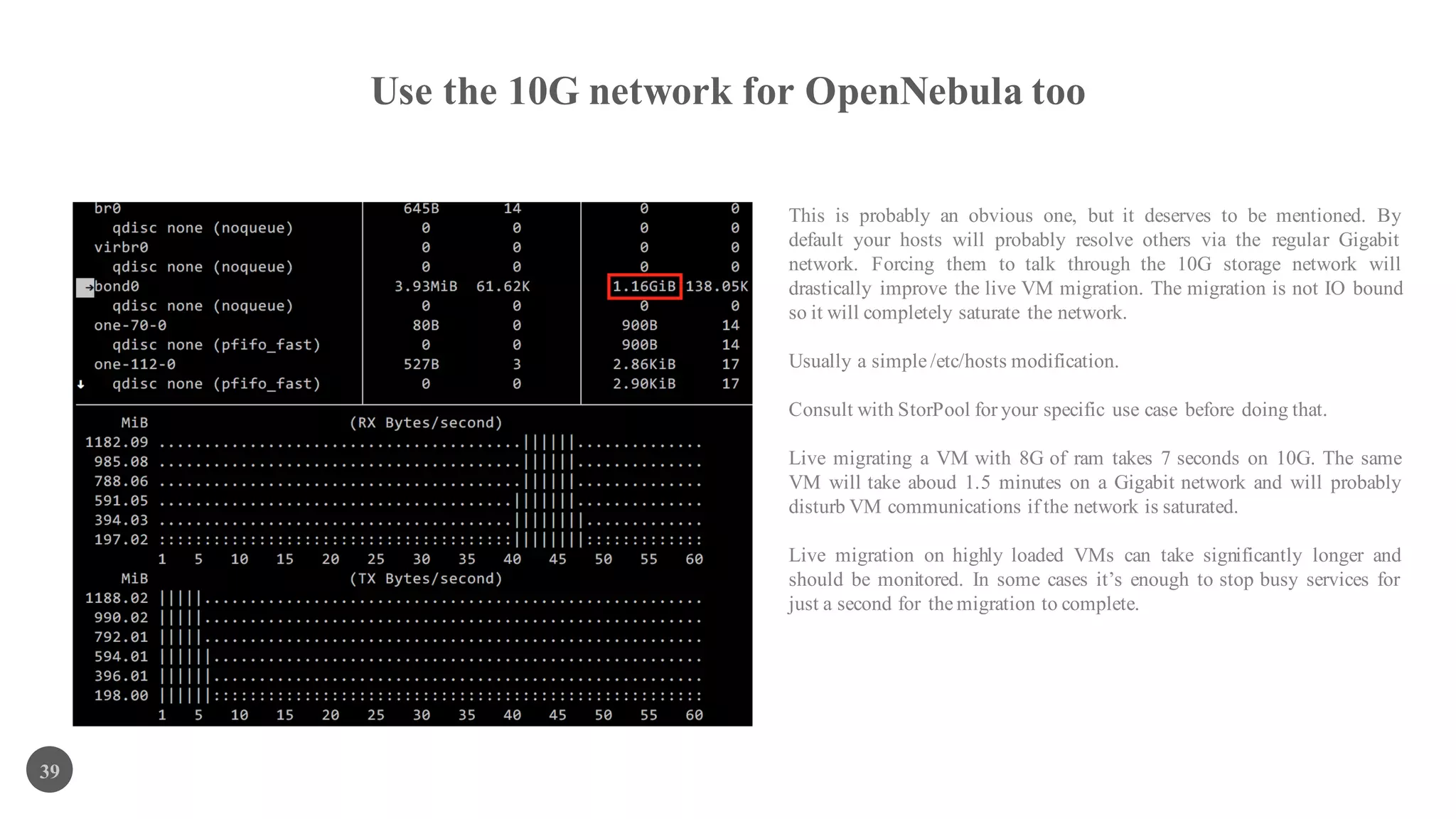 Use the 10G network for OpenNebula too
39
This is probably an obvious one, but it deserves to be mentioned. By
default your hosts will probably resolve others via the regular Gigabit
network. Forcing them to talk through the 10G storage network will
drastically improve the live VM migration. The migration is not IO bound
so it will completely saturate the network.
Usually a simple /etc/hosts modification.
Consult with StorPool for your specific use case before doing that.
Live migrating a VM with 8G of ram takes 7 seconds on 10G. The same
VM will take aboud 1.5 minutes on a Gigabit network and will probably
disturb VM communications if the network is saturated.
Live migration on highly loaded VMs can take significantly longer and
should be monitored. In some cases it’s enough to stop busy services for
just a second for the migration to complete.
 